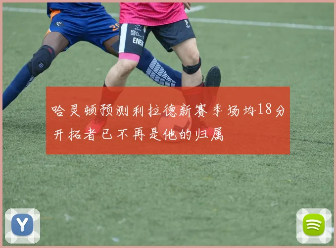 哈灵顿预测利拉德新赛季场均18分开拓者已不再是他的归属