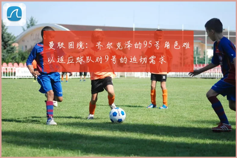 曼联困境：齐尔克泽的95号角色难以适应球队对9号的迫切需求