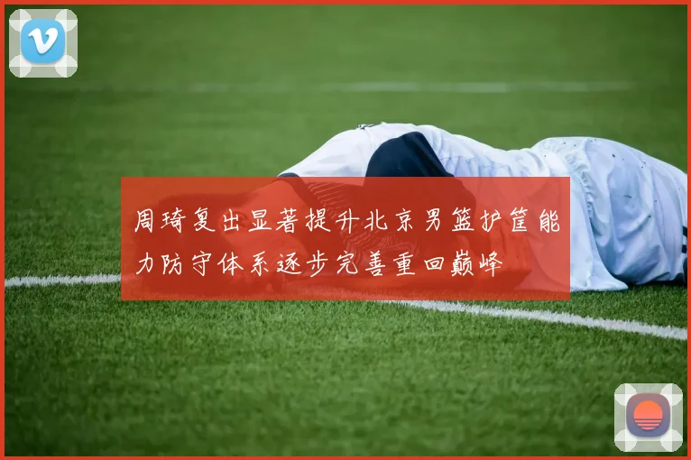 周琦复出显著提升北京男篮护筐能力防守体系逐步完善重回巅峰