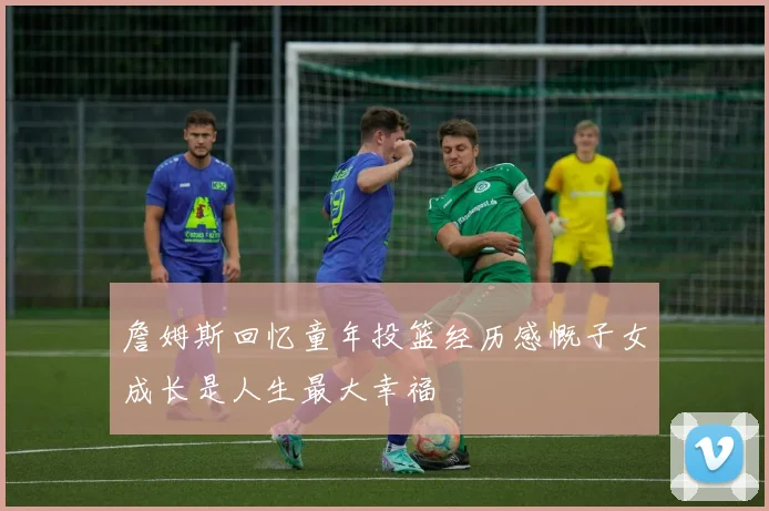 詹姆斯回忆童年投篮经历感慨子女成长是人生最大幸福
