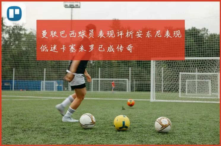 曼联巴西球员表现评析安东尼表现低迷卡塞米罗已成传奇