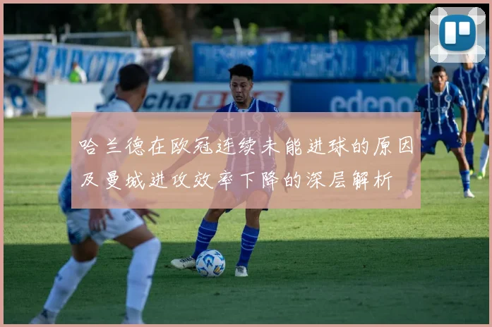 哈兰德在欧冠连续未能进球的原因及曼城进攻效率下降的深层解析