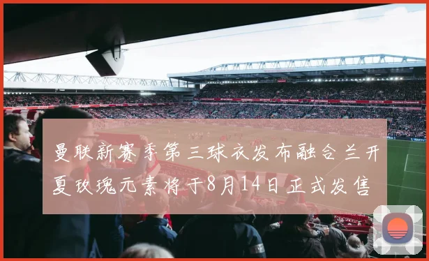 曼联新赛季第三球衣发布融合兰开夏玫瑰元素将于8月14日正式发售