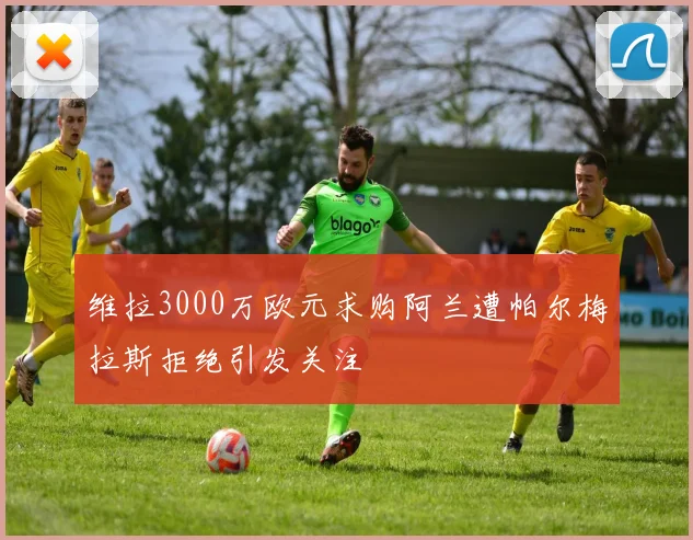 维拉3000万欧元求购阿兰遭帕尔梅拉斯拒绝引发关注