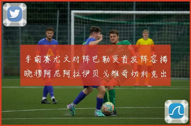 季前赛尤文对阵巴勒莫首发阵容揭晓穆阿尼阿拉伊贝戈维奇切利克出战