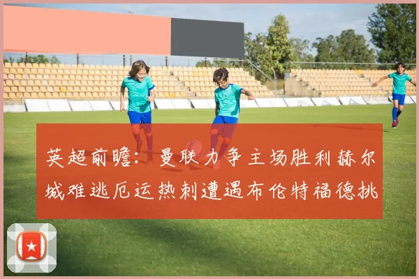 英超前瞻：曼联力争主场胜利赫尔城难逃厄运热刺遭遇布伦特福德挑战
