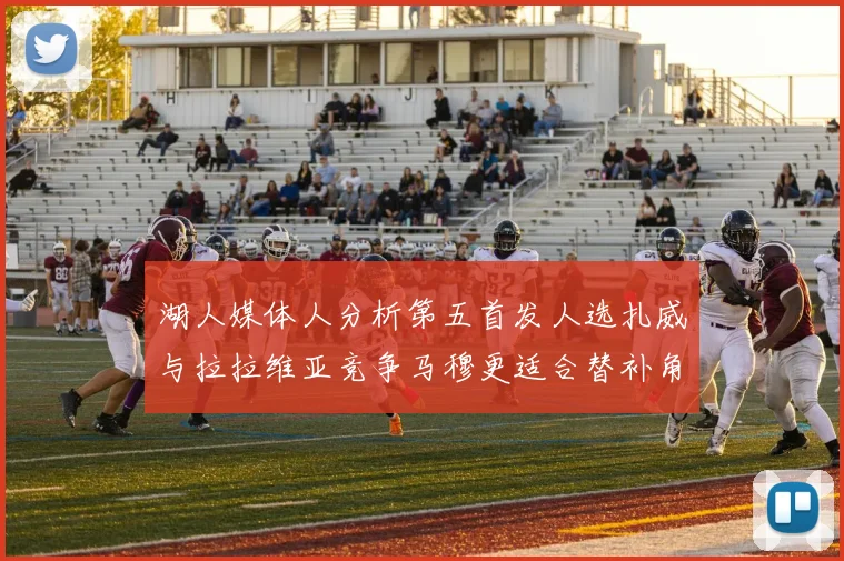湖人媒体人分析第五首发人选扎威与拉拉维亚竞争马穆更适合替补角色